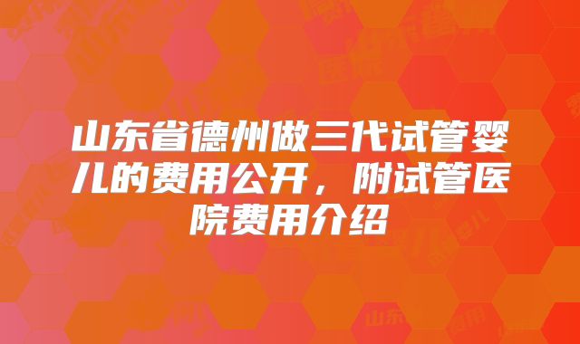 山东省德州做三代试管婴儿的费用公开,附试管医院费用介绍
