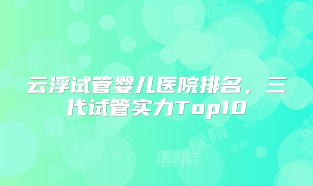 云浮试管婴儿医院排名，三代试管实力Top10