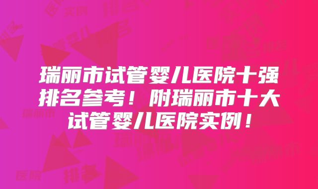 瑞丽市试管婴儿医院十强排名参考！附瑞丽市十大试管婴儿医院实例！