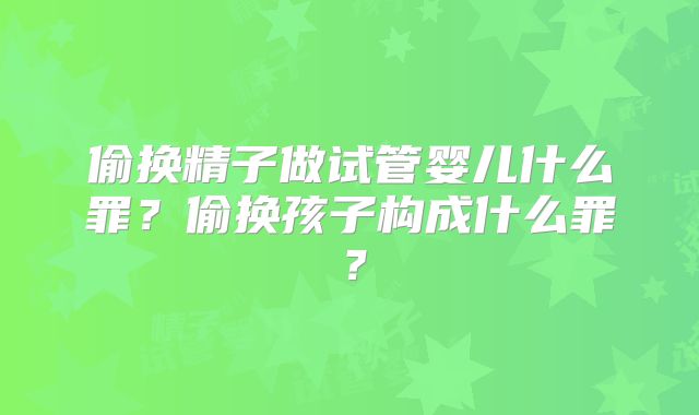 偷换精子做试管婴儿什么罪?偷换孩子构成什么罪?