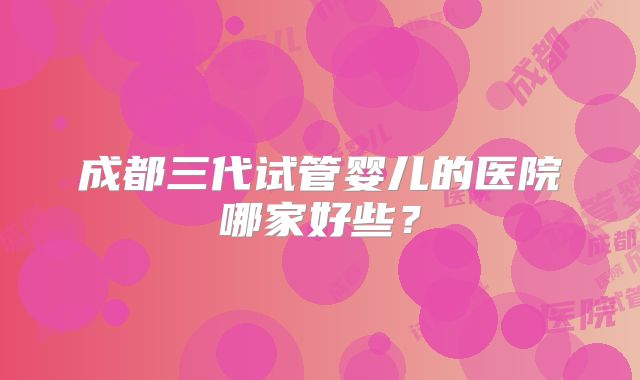 成都三代试管婴儿的医院哪家好些？