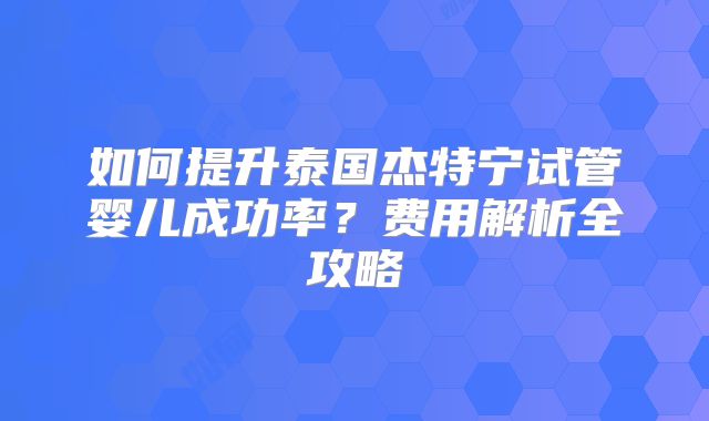 如何提升泰国杰特宁试管婴儿成功率？费用解析全攻略