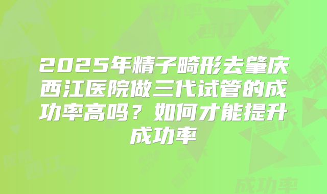 2025年精子畸形去肇庆西江医院做三代试管的成功率高吗？如何才能提升成功率