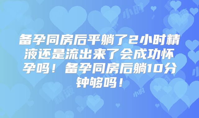 备孕同房后平躺了2小时精液还是流出来了会成功怀孕吗!备孕同房后躺10分钟够吗!