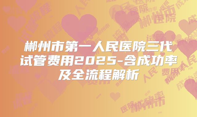 郴州市第一人民医院三代试管费用2025-含成功率及全流程解析