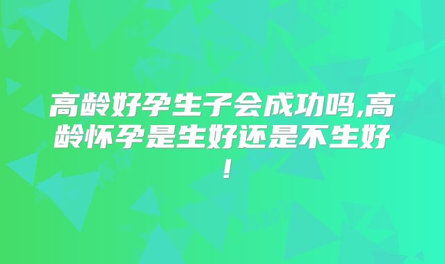 高龄好孕生子会成功吗,高龄怀孕是生好还是不生好!