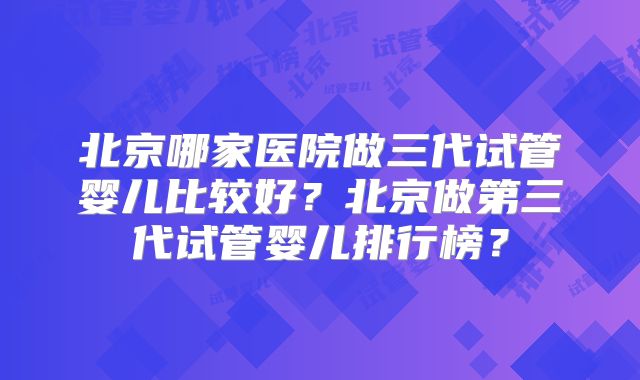 北京哪家医院做三代试管婴儿比较好？北京做第三代试管婴儿排行榜？
