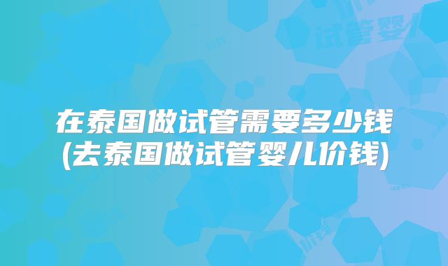 在泰国做试管需要多少钱(去泰国做试管婴儿价钱)