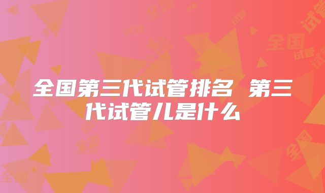 全国第三代试管排名 第三代试管儿是什么