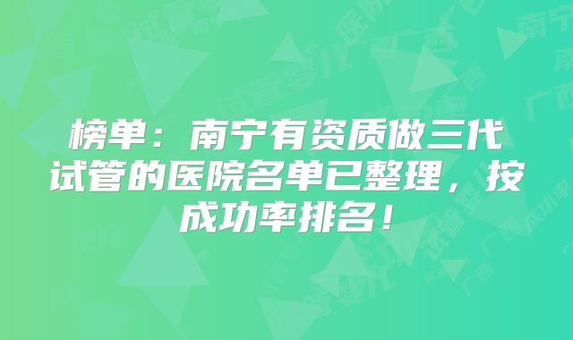 榜单：南宁有资质做三代试管的医院名单已整理，按成功率排名！