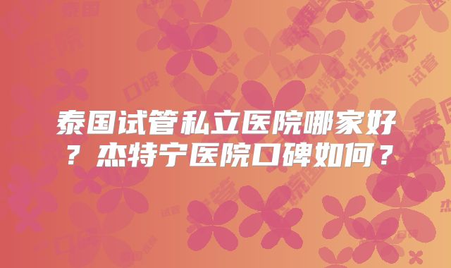 泰国试管私立医院哪家好？杰特宁医院口碑如何？