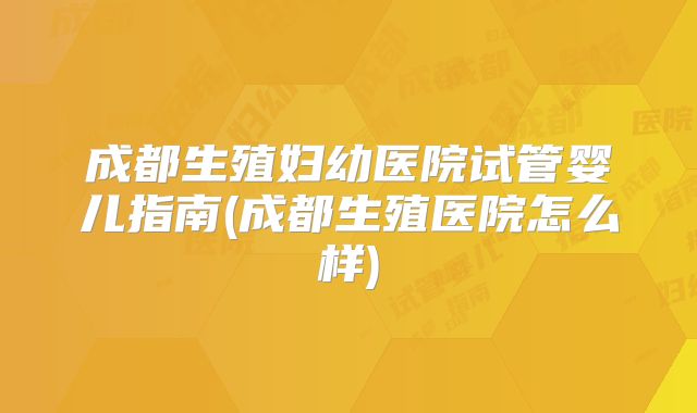 成都生殖妇幼医院试管婴儿指南(成都生殖医院怎么样)