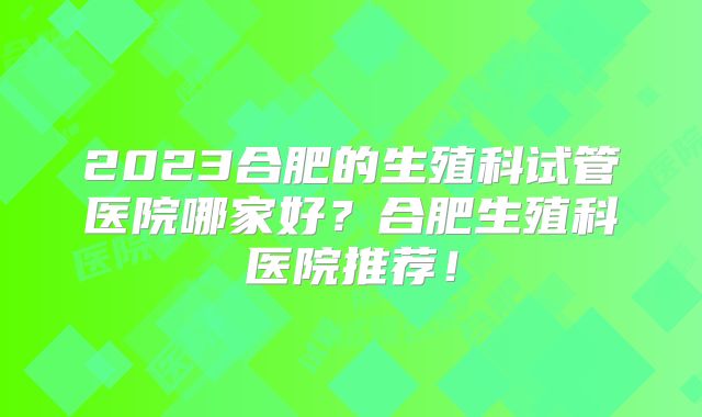 2023合肥的生殖科试管医院哪家好？合肥生殖科医院推荐！
