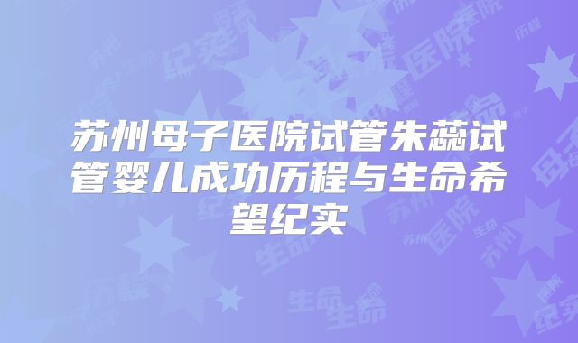 苏州母子医院试管朱蕊试管婴儿成功历程与生命希望纪实