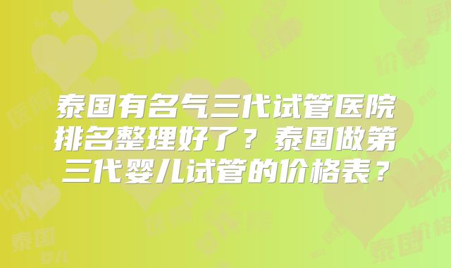泰国有名气三代试管医院排名整理好了?泰国做第三代婴儿试管的价格表?