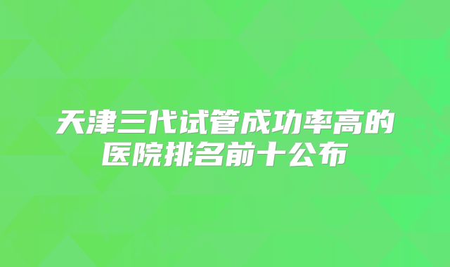 天津三代试管成功率高的医院排名前十公布