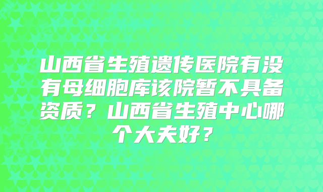山西省生殖遗传医院有没有母细胞库该院暂不具备资质？山西省生殖中心哪个大夫好？