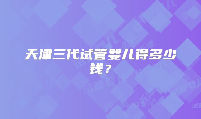 天津三代试管婴儿得多少钱？