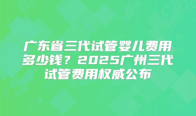 广东省三代试管婴儿费用多少钱？2025广州三代试管费用权威公布