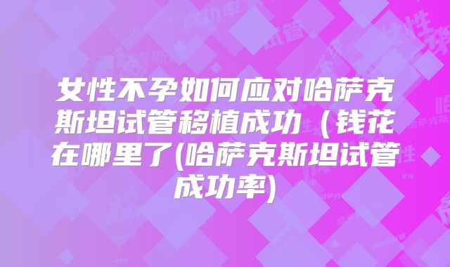 女性不孕如何应对哈萨克斯坦试管移植成功(钱花在哪里了(哈萨克斯坦试管成功率)