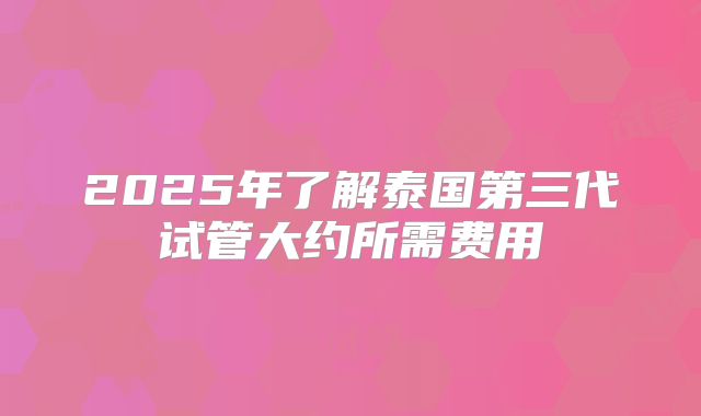 2025年了解泰国第三代试管大约所需费用