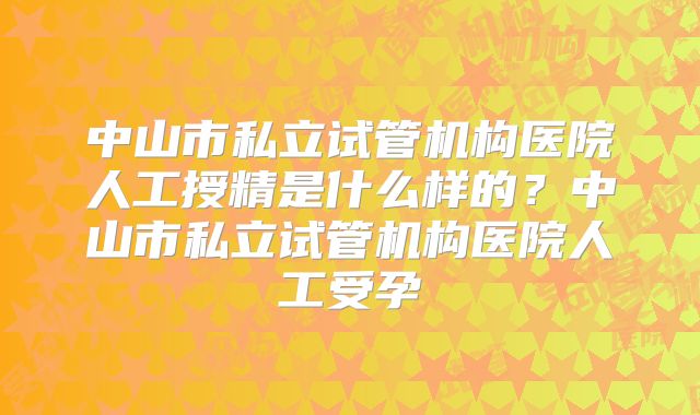中山市私立试管机构医院人工授精是什么样的?中山市私立试管机构医院人工受孕