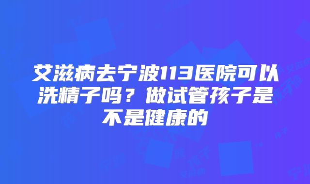 艾滋病去宁波113医院可以洗精子吗?做试管孩子是不是健康的