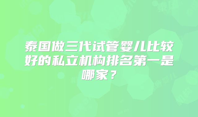 泰国做三代试管婴儿比较好的私立机构排名第一是哪家？