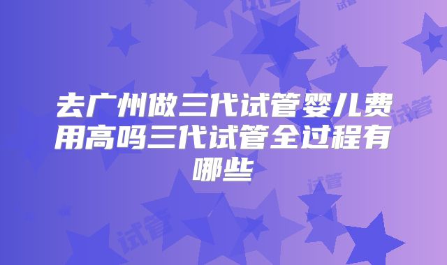 去广州做三代试管婴儿费用高吗三代试管全过程有哪些