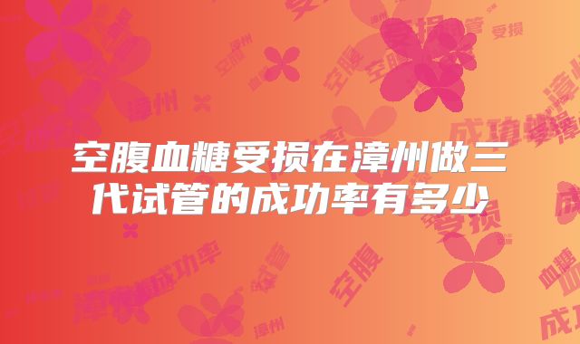 空腹血糖受损在漳州做三代试管的成功率有多少