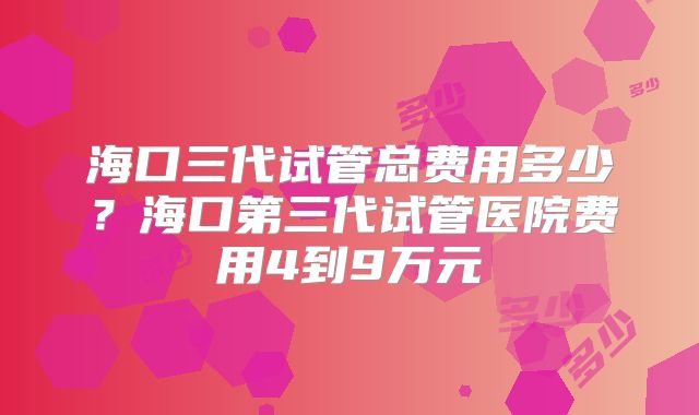 海口三代试管总费用多少？海口第三代试管医院费用4到9万元