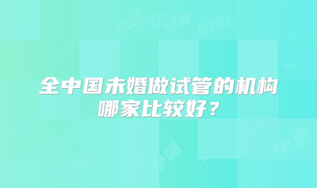 全中国未婚做试管的机构哪家比较好?