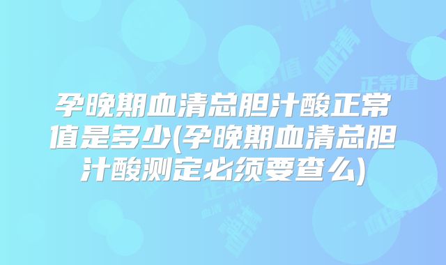 孕晚期血清总胆汁酸正常值是多少(孕晚期血清总胆汁酸测定必须要查么)