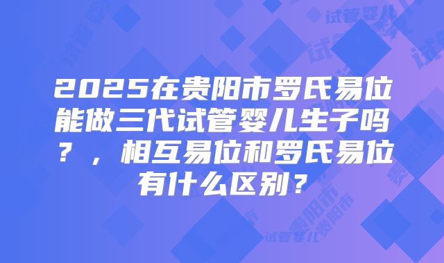 2025在贵阳市罗氏易位能做三代试管婴儿生子吗？，相互易位和罗氏易位有什么区别？