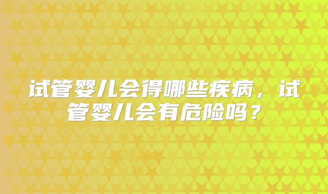 试管婴儿会得哪些疾病,试管婴儿会有危险吗?