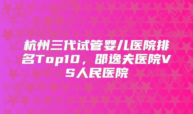 杭州三代试管婴儿医院排名Top10，邵逸夫医院VS人民医院