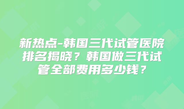 新热点-韩国三代试管医院排名揭晓？韩国做三代试管全部费用多少钱？