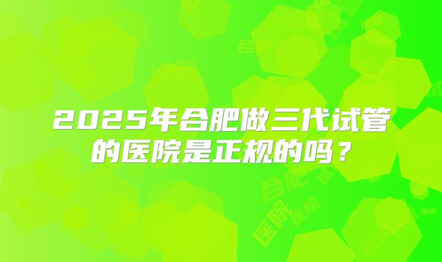 2025年合肥做三代试管的医院是正规的吗？