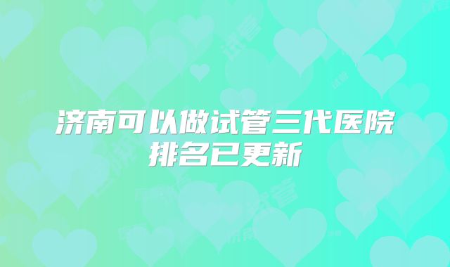 济南可以做试管三代医院排名已更新