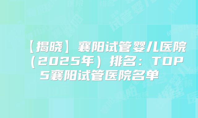 【揭晓】襄阳试管婴儿医院（2025年）排名：TOP5襄阳试管医院名单