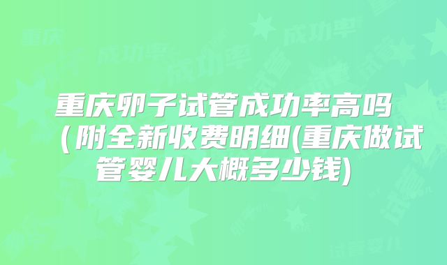 重庆卵子试管成功率高吗（附全新收费明细(重庆做试管婴儿大概多少钱)