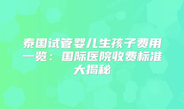 泰国试管婴儿生孩子费用一览:国际医院收费标准大揭秘