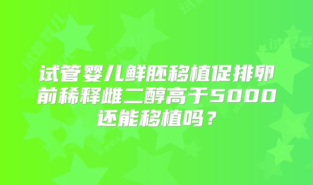 试管婴儿鲜胚移植促排卵前稀释雌二醇高于5000还能移植吗？