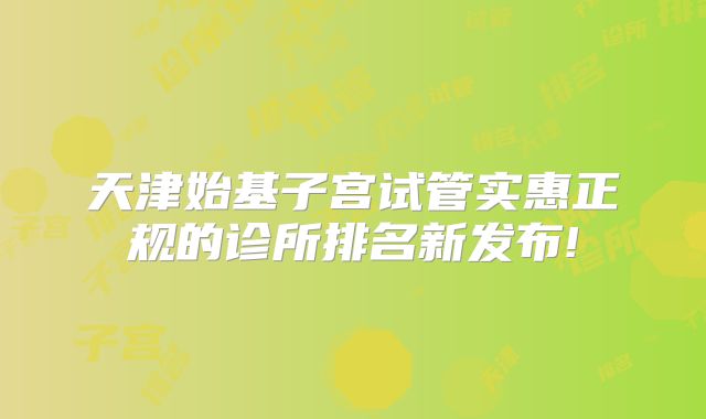 天津始基子宫试管实惠正规的诊所排名新发布!