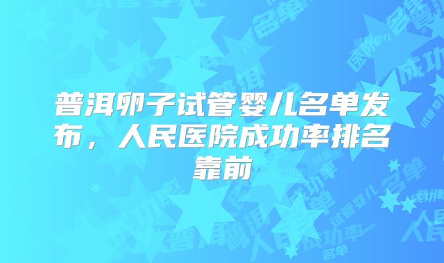 普洱卵子试管婴儿名单发布，人民医院成功率排名靠前