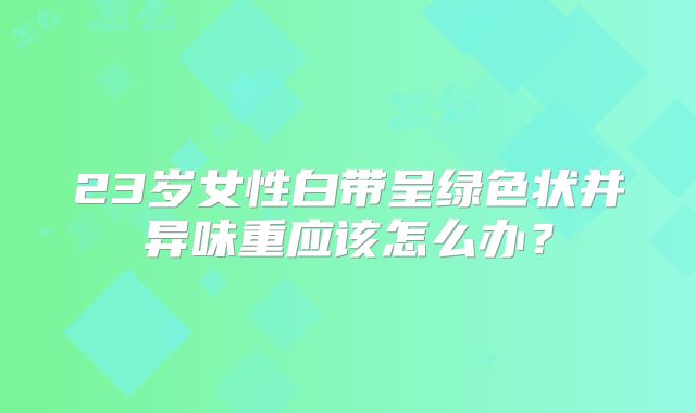 23岁女性白带呈绿色状并异味重应该怎么办？
