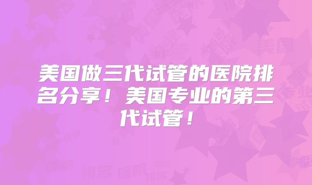 美国做三代试管的医院排名分享!美国专业的第三代试管!