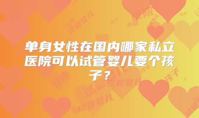 单身女性在国内哪家私立医院可以试管婴儿要个孩子？