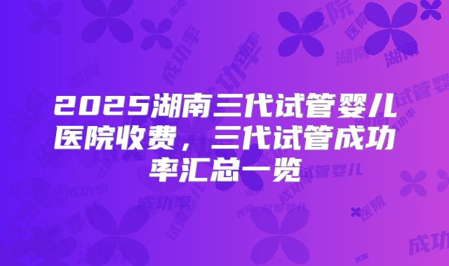 2025湖南三代试管婴儿医院收费，三代试管成功率汇总一览