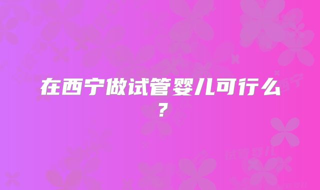 在西宁做试管婴儿可行么?